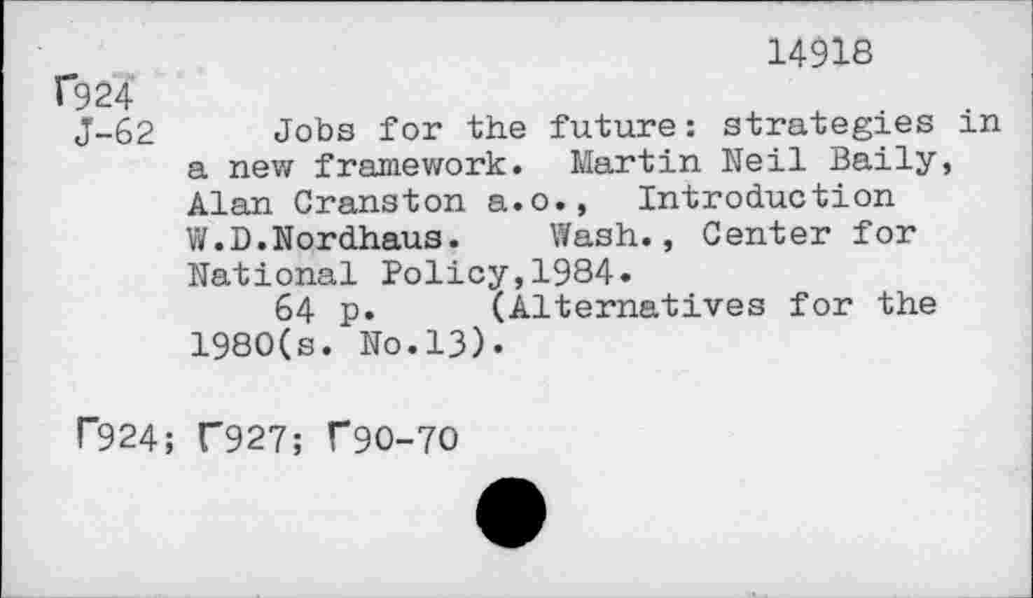 ﻿14918
f924
J-62 Jobs for the future: strategies in a new framework. Martin Neil Baily, Alan Cranston a.o., Introduction V/.D. Nordhaus.	Wash., Center for
National Policy,1984.
64 p. (Alternatives for the 1980(s. No.13).
P924; C927; T90-70